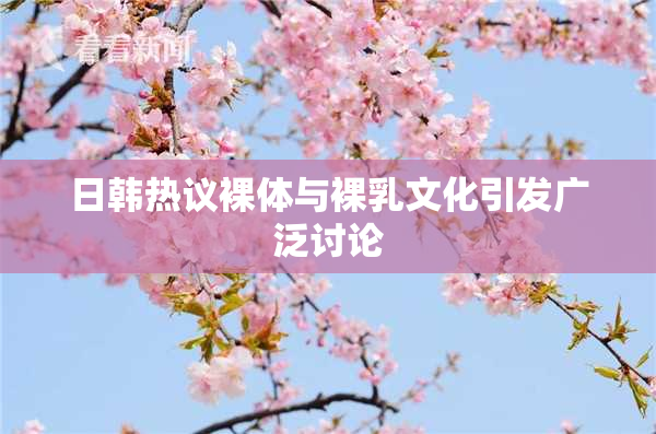 日韩热议裸体与裸乳文化引发广泛讨论