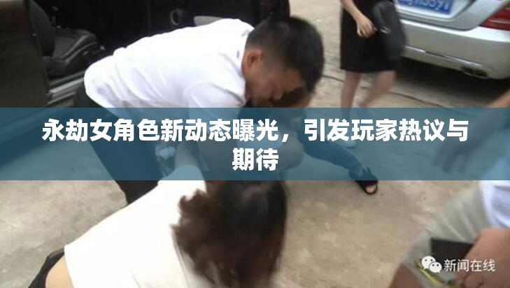 永劫女角色新动态曝光，引发玩家热议与期待