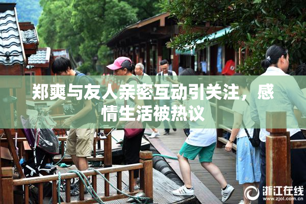 郑爽与友人亲密互动引关注，感情生活被热议