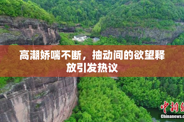 高潮娇喘不断，抽动间的欲望释放引发热议