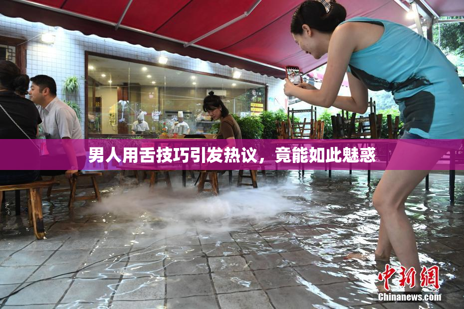 男人用舌技巧引发热议，竟能如此魅惑