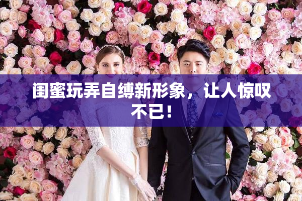 闺蜜玩弄自缚新形象，让人惊叹不已！