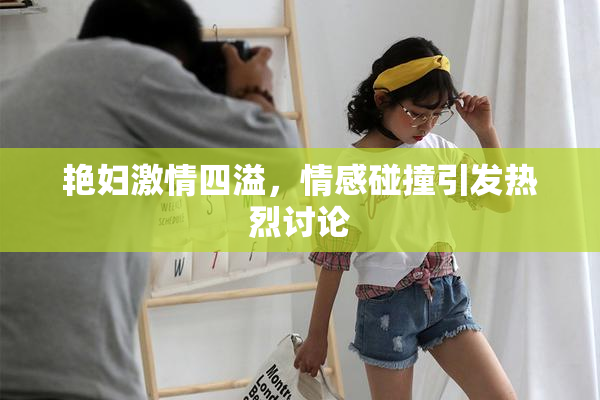 艳妇激情四溢，情感碰撞引发热烈讨论