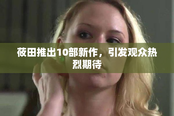 莜田推出10部新作，引发观众热烈期待