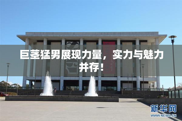 巨茎猛男展现力量，实力与魅力并存！