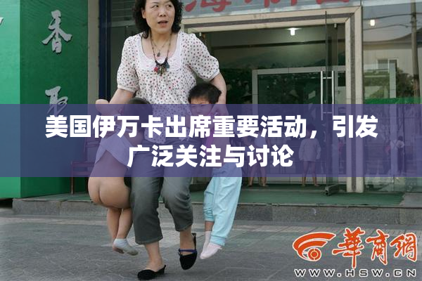 美国伊万卡出席重要活动，引发广泛关注与讨论