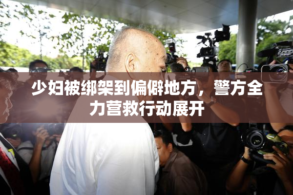 少妇被绑架到偏僻地方，警方全力营救行动展开