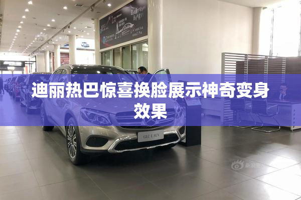 迪丽热巴惊喜换脸展示神奇变身效果
