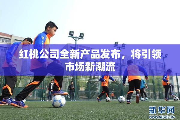 红桃公司全新产品发布，将引领市场新潮流
