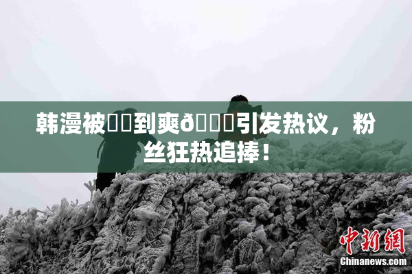 韩漫被❌‌到爽🔞引发热议，粉丝狂热追捧！