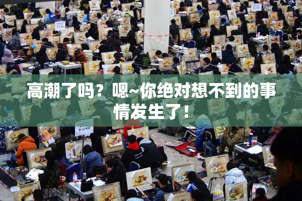 高潮了吗？嗯~你绝对想不到的事情发生了！