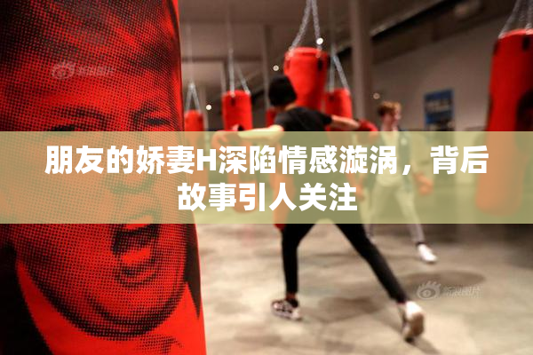 朋友的娇妻H深陷情感漩涡，背后故事引人关注