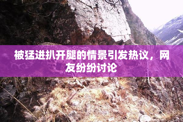 被猛进扒开腿的情景引发热议，网友纷纷讨论