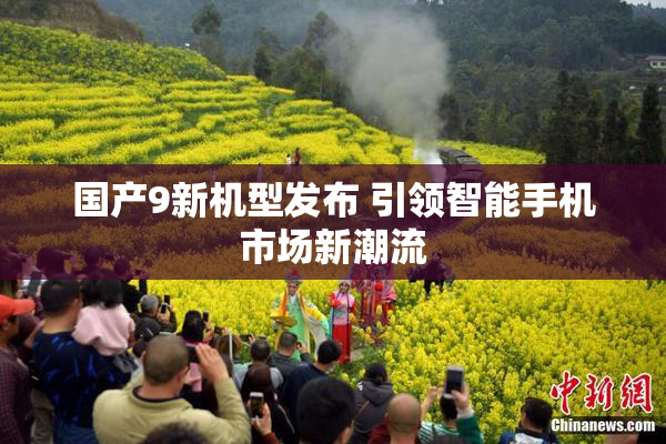 国产9新机型发布 引领智能手机市场新潮流