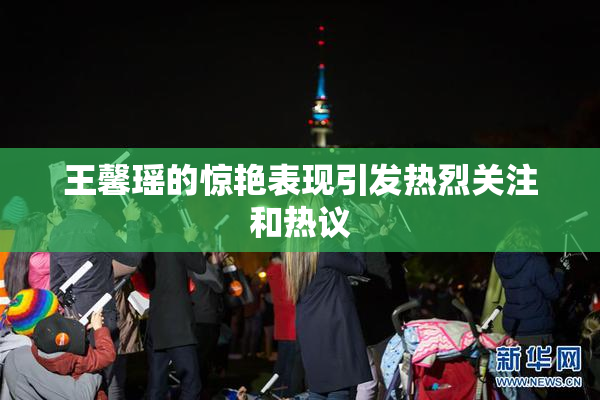 王馨瑶的惊艳表现引发热烈关注和热议