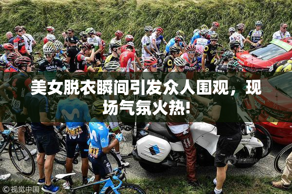 美女脱衣瞬间引发众人围观，现场气氛火热!