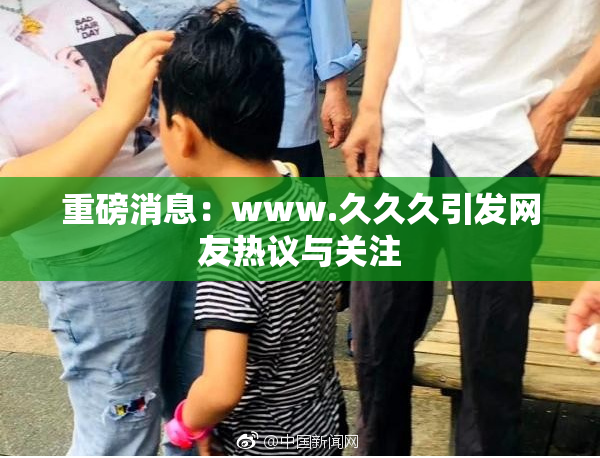 重磅消息：www.久久久引发网友热议与关注