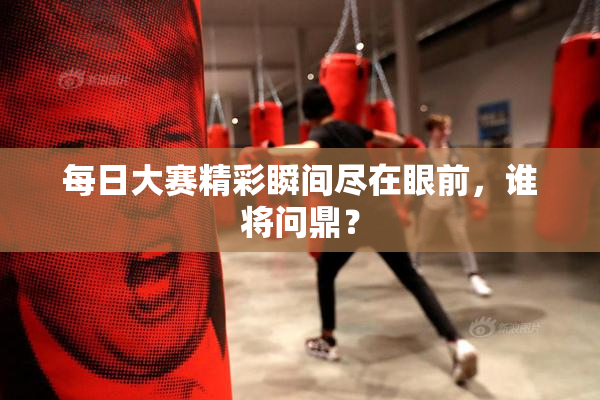 每日大赛精彩瞬间尽在眼前，谁将问鼎？