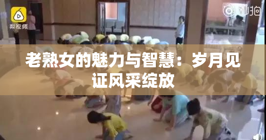 老熟女的魅力与智慧：岁月见证风采绽放