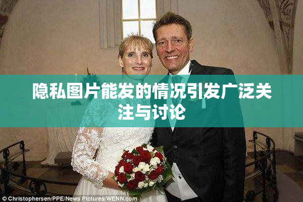 隐私图片能发的情况引发广泛关注与讨论