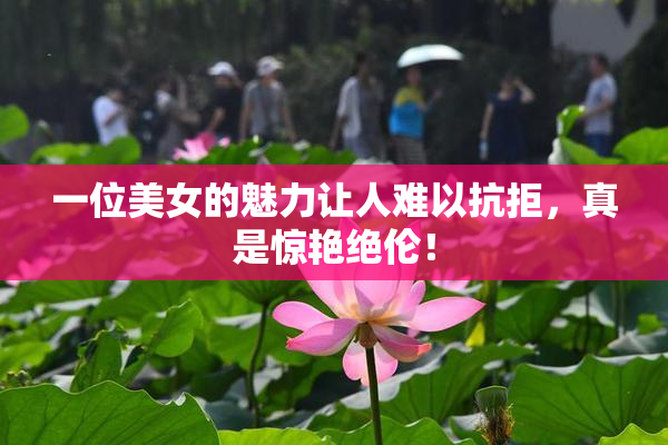 一位美女的魅力让人难以抗拒，真是惊艳绝伦！