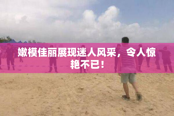 嫩模佳丽展现迷人风采，令人惊艳不已！