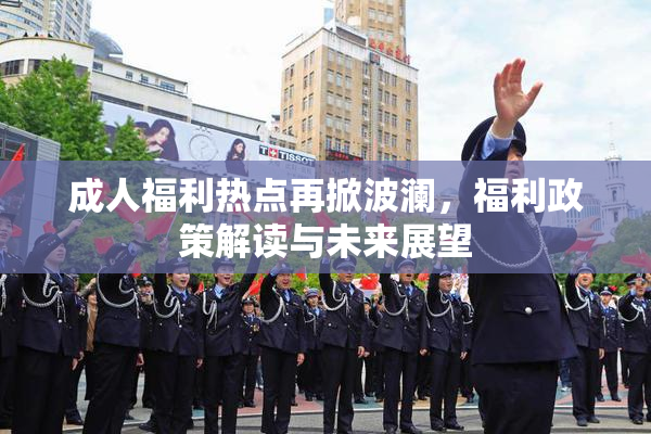 成人福利热点再掀波澜，福利政策解读与未来展望