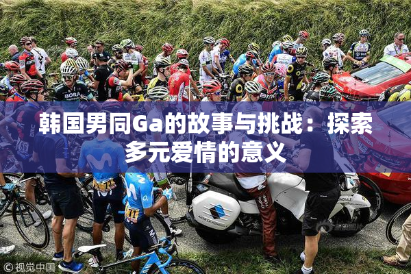 韩国男同Ga的故事与挑战：探索多元爱情的意义