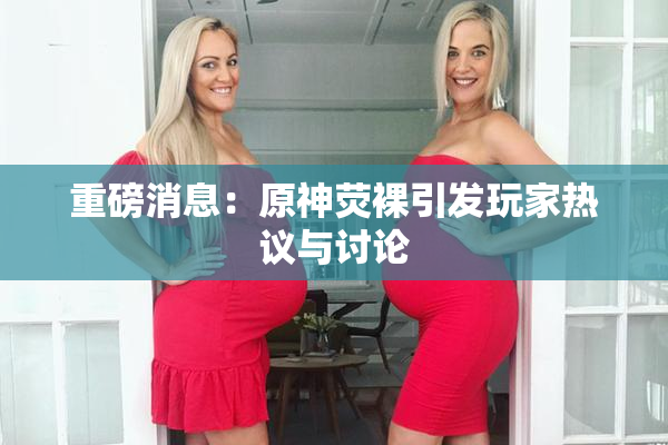 重磅消息：原神荧裸引发玩家热议与讨论