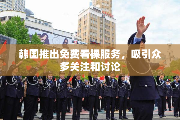 韩国推出免费看裸服务，吸引众多关注和讨论