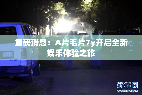 重磅消息：A片毛片7y开启全新娱乐体验之旅