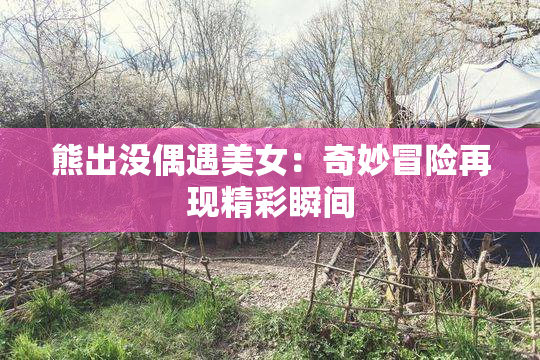 熊出没偶遇美女：奇妙冒险再现精彩瞬间