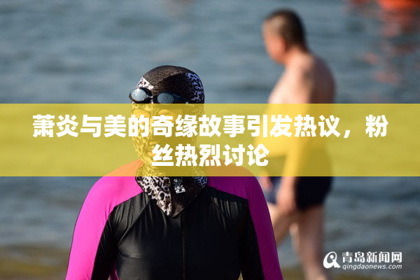 萧炎与美的奇缘故事引发热议，粉丝热烈讨论