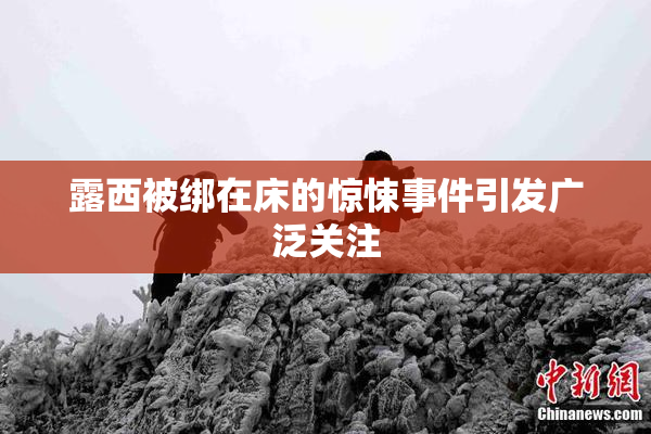 露西被绑在床的惊悚事件引发广泛关注